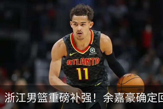 浙江男篮重磅补强！余嘉豪确定回归，2米05高炮台加盟，吴前有意离队