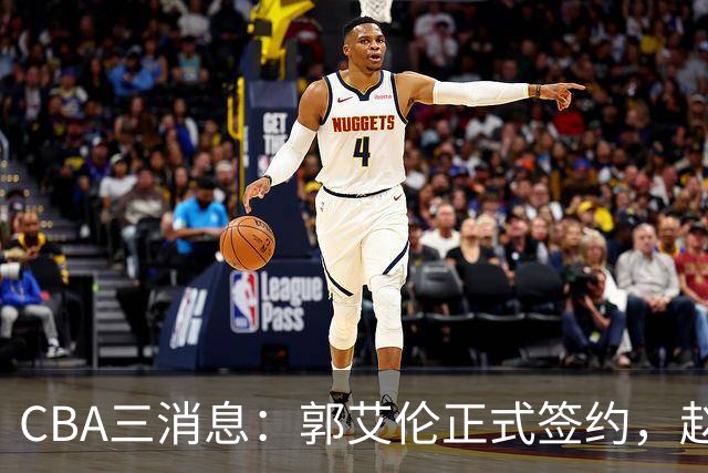CBA三消息：郭艾伦正式签约，赵睿吃大亏，北京首钢签国手后卫