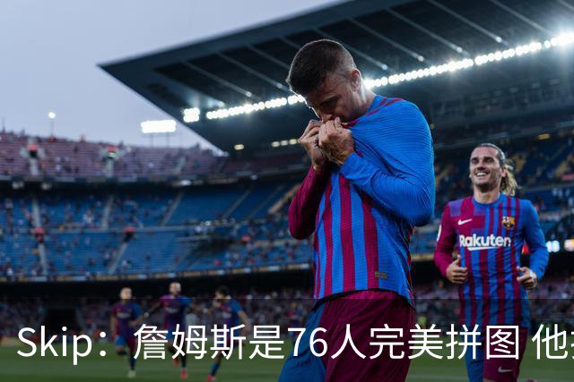 Skip：詹姆斯是76人完美拼图 他擅长传球但缺乏乔丹的关键基因