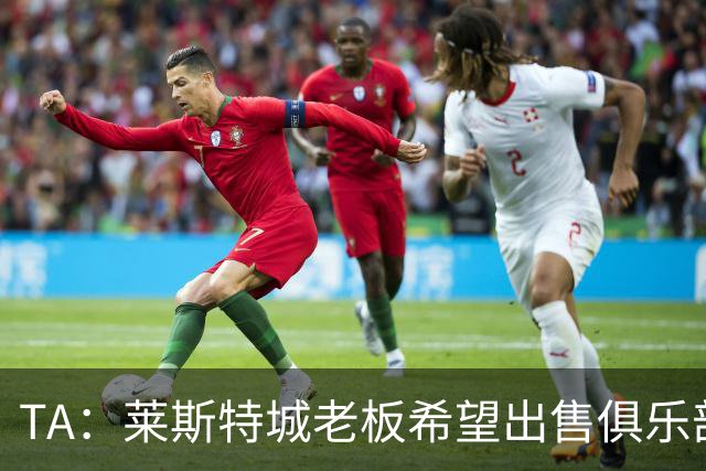 TA：莱斯特城老板希望出售俱乐部，介绍书已被发送给潜在投资者